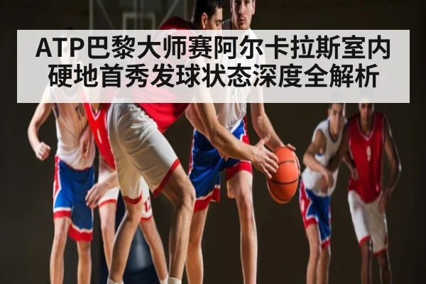 ATP巴黎大师赛阿尔卡拉斯室内硬地首秀发球状态深度全解析